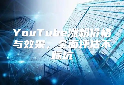 YouTube涨粉价格与效果，全面评估不踩坑
