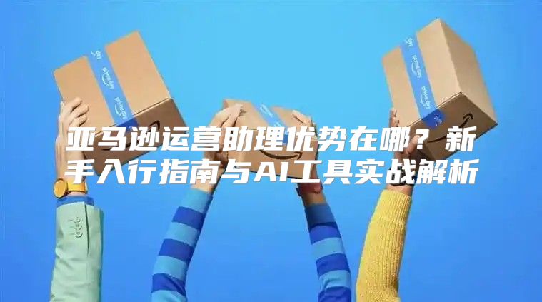 亚马逊运营助理优势在哪？新手入行指南与AI工具实战解析