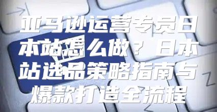 亚马逊运营专员日本站怎么做？日本站选品策略指南与爆款打造全流程