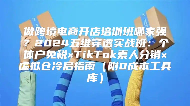 做跨境电商开店培训班哪家强？2024五维穿透实战班：个体户免税×TikTok素人分销×虚拟仓冷启指南（附0成本工具库）