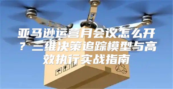 亚马逊运营月会议怎么开？三维决策追踪模型与高效执行实战指南