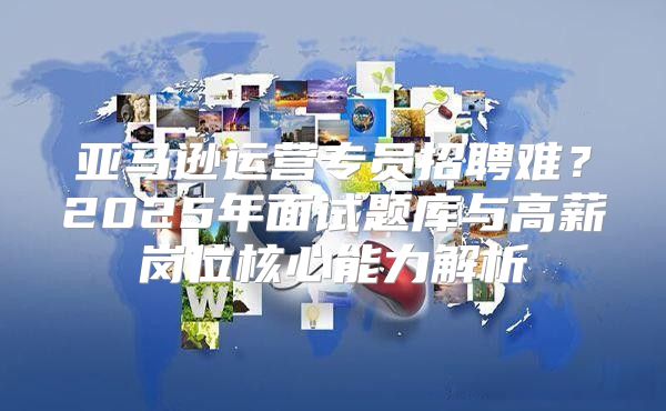 亚马逊运营专员招聘难？2025年面试题库与高薪岗位核心能力解析