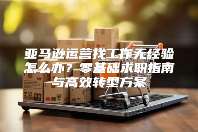 亚马逊运营找工作无经验怎么办？零基础求职指南与高效转型方案