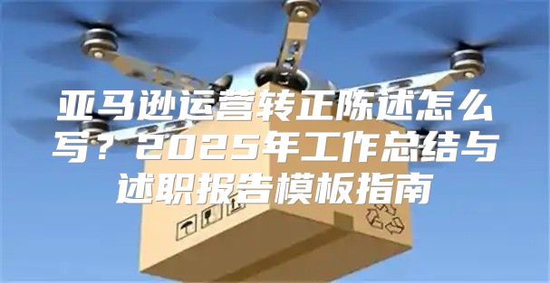 亚马逊运营转正陈述怎么写？2025年工作总结与述职报告模板指南