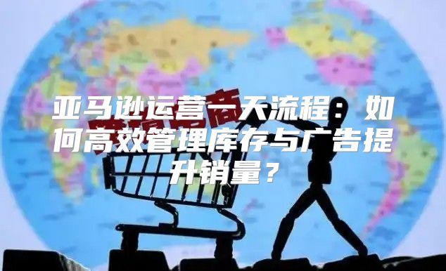 亚马逊运营一天流程：如何高效管理库存与广告提升销量？
