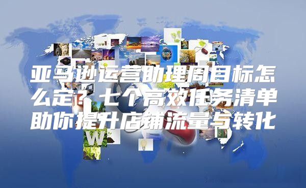 亚马逊运营助理周目标怎么定？七个高效任务清单助你提升店铺流量与转化