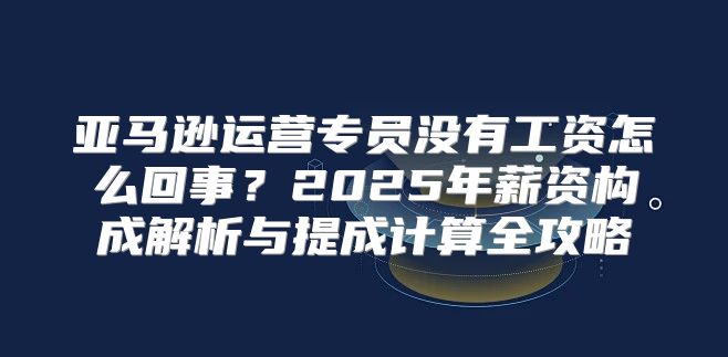 亚马逊运营专员没有工资怎么回事？2025年薪资构成解析与提成计算全攻略