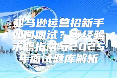 亚马逊运营招新手如何面试？零经验求职指南与2025年面试题库解析
