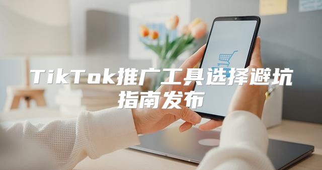TikTok推广工具选择避坑指南发布