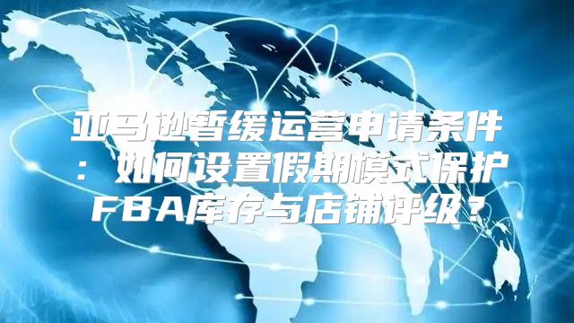 亚马逊暂缓运营申请条件：如何设置假期模式保护FBA库存与店铺评级？