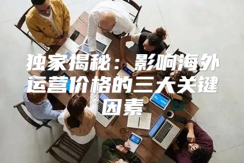 独家揭秘：影响海外运营价格的三大关键因素