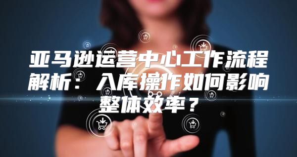 亚马逊运营中心工作流程解析：入库操作如何影响整体效率？