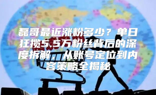 磊哥最近涨粉多少？单日狂揽5.5万粉丝背后的深度拆解，从账号定位到内容策略全揭秘