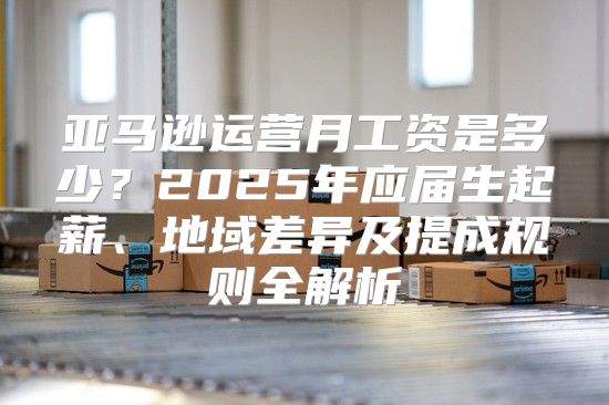 亚马逊运营月工资是多少？2025年应届生起薪、地域差异及提成规则全解析