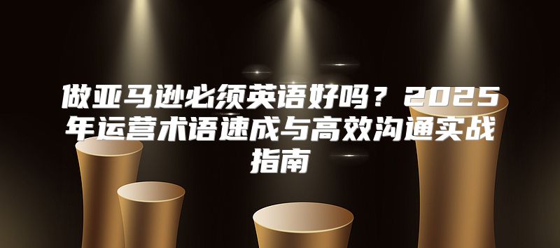 做亚马逊必须英语好吗？2025年运营术语速成与高效沟通实战指南