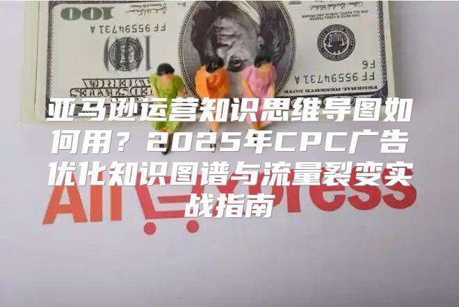 亚马逊运营知识思维导图如何用？2025年CPC广告优化知识图谱与流量裂变实战指南