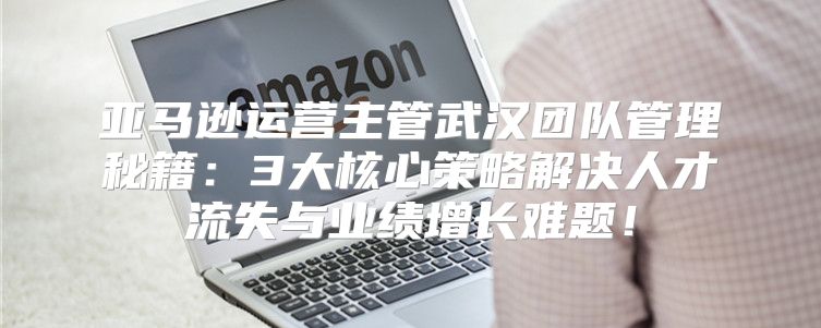亚马逊运营主管武汉团队管理秘籍：3大核心策略解决人才流失与业绩增长难题！