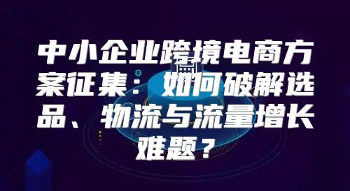 中小企业跨境电商方案征集：如何破解选品、物流与流量增长难题？
