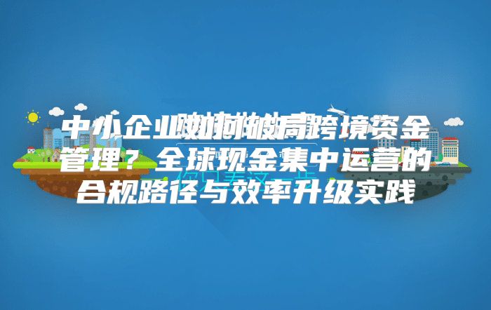 中小企业如何破局跨境资金管理？全球现金集中运营的合规路径与效率升级实践