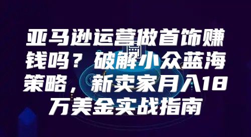 亚马逊运营做首饰赚钱吗？破解小众蓝海策略，新卖家月入18万美金实战指南