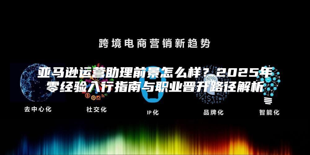 亚马逊运营助理前景怎么样？2025年零经验入行指南与职业晋升路径解析