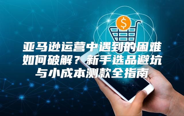 亚马逊运营中遇到的困难如何破解？新手选品避坑与小成本测款全指南
