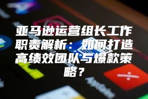 亚马逊运营组长工作职责解析：如何打造高绩效团队与爆款策略？