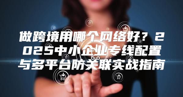 做跨境用哪个网络好？2025中小企业专线配置与多平台防关联实战指南