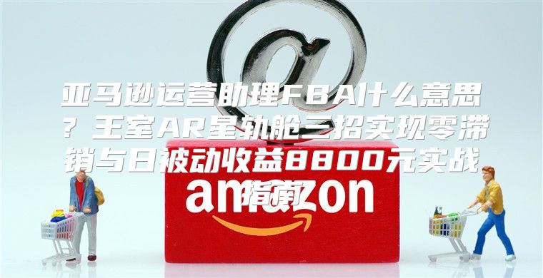 亚马逊运营助理FBA什么意思？王室AR星轨舱三招实现零滞销与日被动收益8800元实战指南