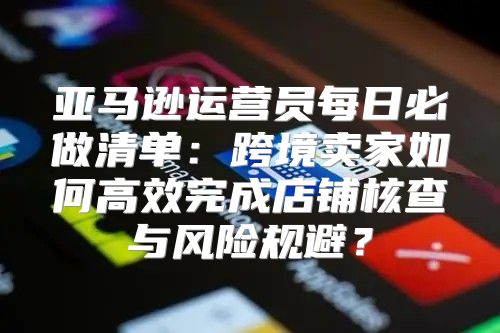 亚马逊运营员每日必做清单：跨境卖家如何高效完成店铺核查与风险规避？