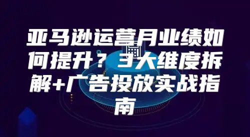 亚马逊运营月业绩如何提升？3大维度拆解+广告投放实战指南