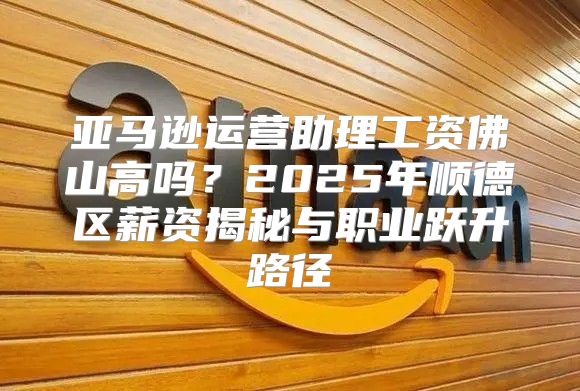 亚马逊运营助理工资佛山高吗？2025年顺德区薪资揭秘与职业跃升路径