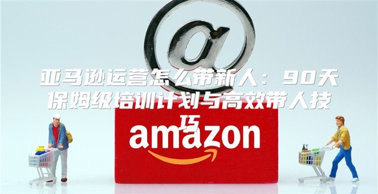 亚马逊运营怎么带新人：90天保姆级培训计划与高效带人技巧