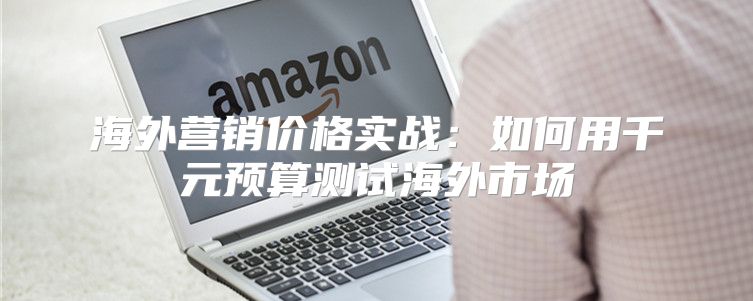 海外营销价格实战：如何用千元预算测试海外市场