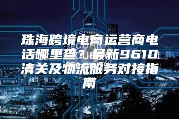 珠海跨境电商运营商电话哪里查？最新9610清关及物流服务对接指南