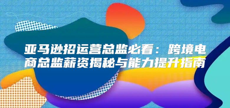 亚马逊招运营总监必看：跨境电商总监薪资揭秘与能力提升指南