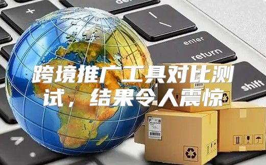 跨境推广工具对比测试，结果令人震惊