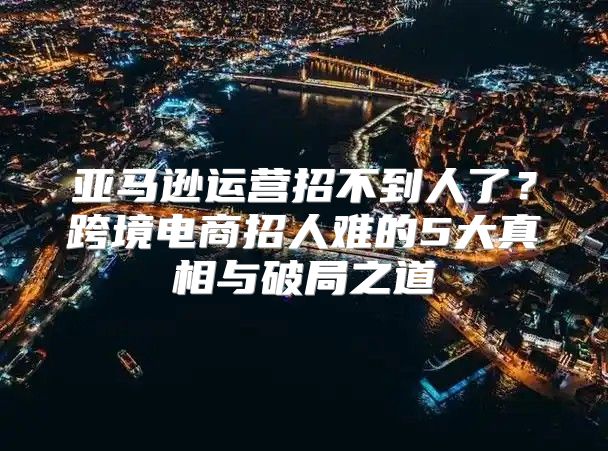 亚马逊运营招不到人了？跨境电商招人难的5大真相与破局之道