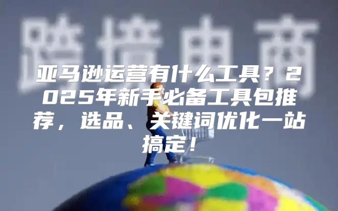 亚马逊运营有什么工具？2025年新手必备工具包推荐，选品、关键词优化一站搞定！