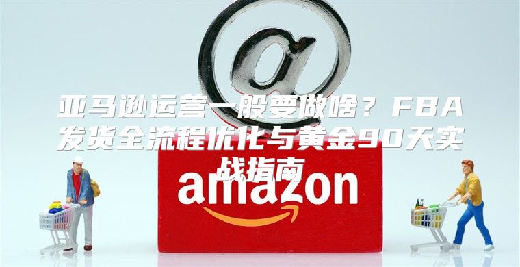 亚马逊运营一般要做啥？FBA发货全流程优化与黄金90天实战指南