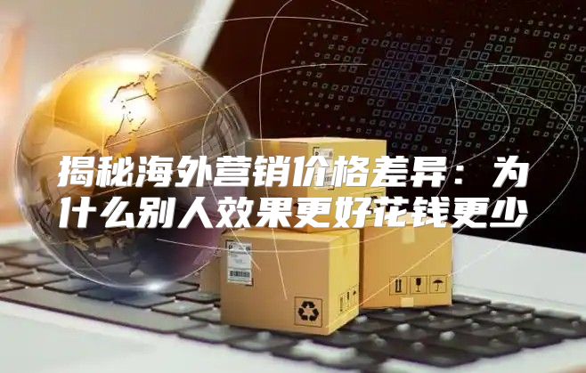 揭秘海外营销价格差异：为什么别人效果更好花钱更少