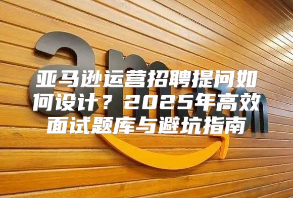 亚马逊运营招聘提问如何设计？2025年高效面试题库与避坑指南