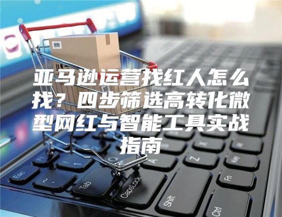 亚马逊运营找红人怎么找？四步筛选高转化微型网红与智能工具实战指南