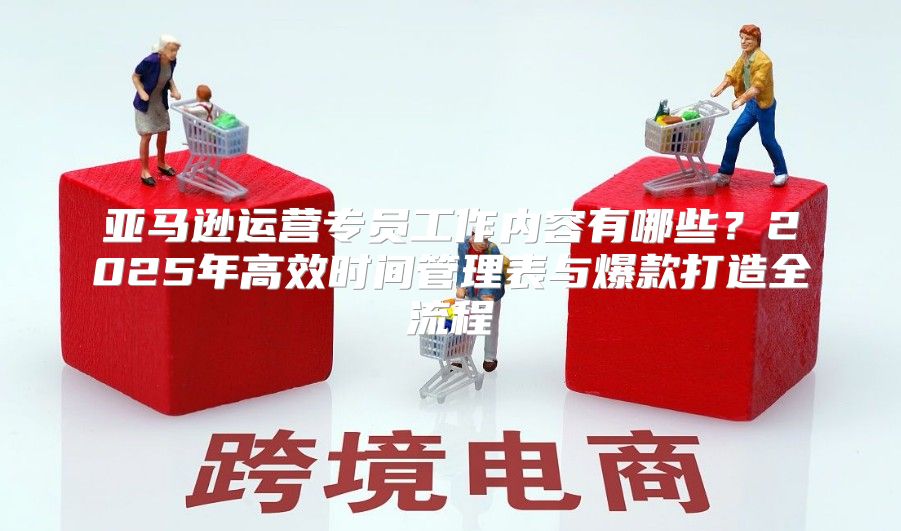 亚马逊运营专员工作内容有哪些？2025年高效时间管理表与爆款打造全流程