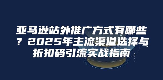 亚马逊站外推广方式有哪些？2025年主流渠道选择与折扣码引流实战指南