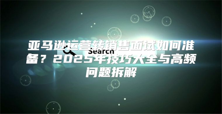 亚马逊运营转销售面试如何准备？2025年技巧大全与高频问题拆解