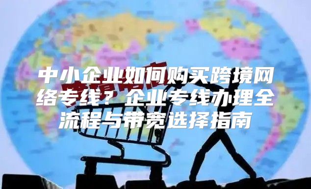 中小企业如何购买跨境网络专线？企业专线办理全流程与带宽选择指南