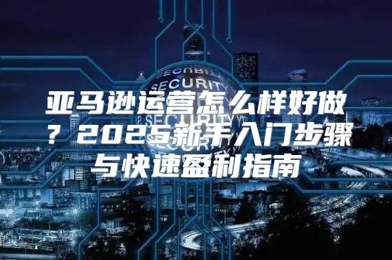 亚马逊运营怎么样好做？2025新手入门步骤与快速盈利指南