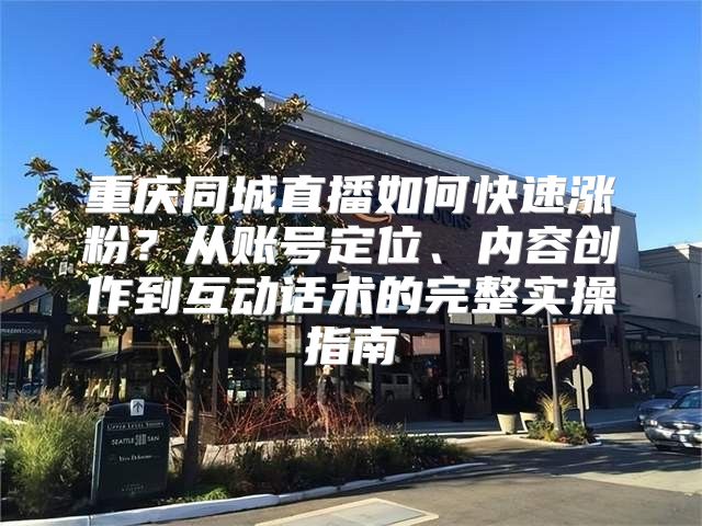 重庆同城直播如何快速涨粉？从账号定位、内容创作到互动话术的完整实操指南