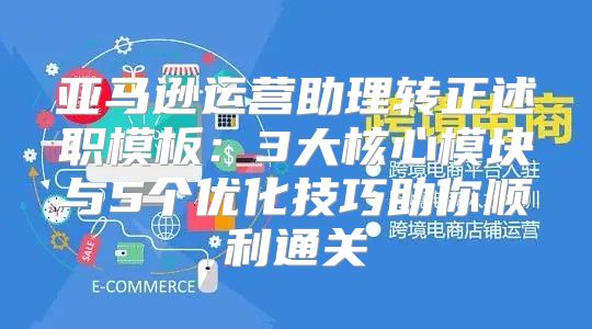 亚马逊运营助理转正述职模板：3大核心模块与5个优化技巧助你顺利通关